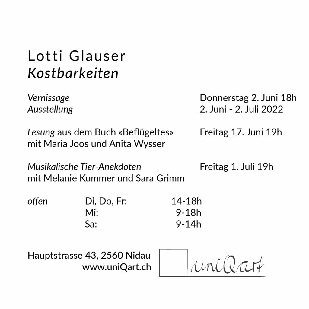 Einladungsflyer:
Lotti Glauser 
Kostbarkeiten

Vernissage 					Donnerstag 2. Juni 18h
Ausstellung 					2. Juni - 2. Juli 2022

Lesung aus dem Buch «Beflügeltes»	Freitag 17. Juni 19h
mit Maria Joos und Anita Wysser

Musikalische Tier-Anekdoten			Freitag 1. Juli 19h
mit Melanie Kummer und Sara Grimm

offen		Di, Do, Fr:		14-18h
		Mi:			  9-18h
		Sa:			  9-14h




